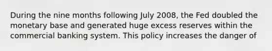 During the nine months following July 2008, the Fed doubled the monetary base and generated huge excess reserves within the commercial banking system. This policy increases the danger of