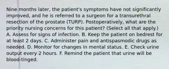 Nine months later, the patient's symptoms have not significantly improved, and he is referred to a surgeon for a transurethral resection of the prostate (TURP). Postoperatively, what are the priority nursing concerns for this patient? (Select all that apply.) A. Assess for signs of infection. B. Keep the patient on bedrest for at least 2 days. C. Administer pain and antispasmodic drugs as needed. D. Monitor for changes in mental status. E. Check urine output every 2 hours. F. Remind the patient that urine will be blood-tinged.