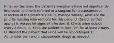 Nine months later, the patient's symptoms have not significantly improved, and he is referred to a surgeon for a transurethral resection of the prostate (TURP). Postoperatively, what are the priority nursing interventions for this patient? (Select all that apply.) A. Assess for signs of infection. B. Check urine output every 2 hours. C. Keep the patient on bed rest for at least 2 days. D. Remind the patient that urine will be blood-tinged. E. Administer pain and antispasmodic drugs as needed.