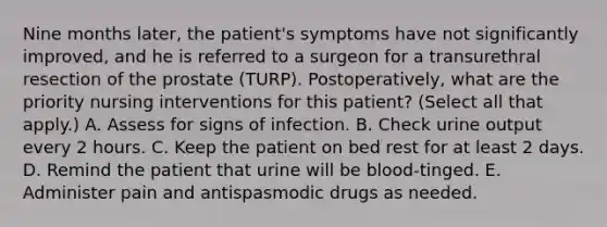 Nine months later, the patient's symptoms have not significantly improved, and he is referred to a surgeon for a transurethral resection of the prostate (TURP). Postoperatively, what are the priority nursing interventions for this patient? (Select all that apply.) A. Assess for signs of infection. B. Check urine output every 2 hours. C. Keep the patient on bed rest for at least 2 days. D. Remind the patient that urine will be blood-tinged. E. Administer pain and antispasmodic drugs as needed.