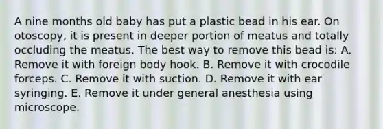 A nine months old baby has put a plastic bead in his ear. On otoscopy, it is present in deeper portion of meatus and totally occluding the meatus. The best way to remove this bead is: A. Remove it with foreign body hook. B. Remove it with crocodile forceps. C. Remove it with suction. D. Remove it with ear syringing. E. Remove it under general anesthesia using microscope.