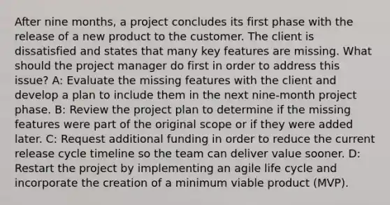 After nine months, a project concludes its first phase with the release of a new product to the customer. The client is dissatisfied and states that many key features are missing. What should the project manager do first in order to address this issue? A: Evaluate the missing features with the client and develop a plan to include them in the next nine-month project phase. B: Review the project plan to determine if the missing features were part of the original scope or if they were added later. C: Request additional funding in order to reduce the current release cycle timeline so the team can deliver value sooner. D: Restart the project by implementing an agile life cycle and incorporate the creation of a minimum viable product (MVP).