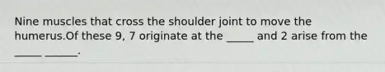 Nine muscles that cross the shoulder joint to move the humerus.Of these 9, 7 originate at the _____ and 2 arise from the _____ ______.