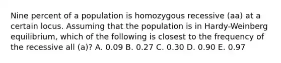 Nine percent of a population is homozygous recessive (aa) at a certain locus. Assuming that the population is in Hardy-Weinberg equilibrium, which of the following is closest to the frequency of the recessive all (a)? A. 0.09 B. 0.27 C. 0.30 D. 0.90 E. 0.97