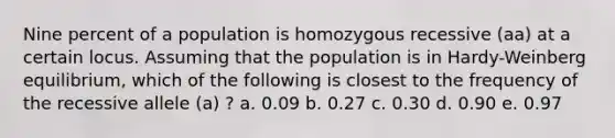 Nine percent of a population is homozygous recessive (aa) at a certain locus. Assuming that the population is in Hardy-Weinberg equilibrium, which of the following is closest to the frequency of the recessive allele (a) ? a. 0.09 b. 0.27 c. 0.30 d. 0.90 e. 0.97