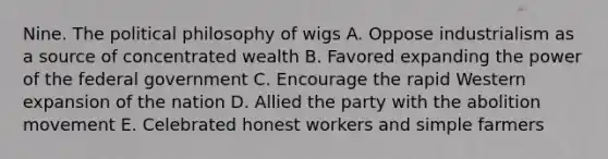 Nine. The political philosophy of wigs A. Oppose industrialism as a source of concentrated wealth B. Favored expanding the power of the federal government C. Encourage the rapid Western expansion of the nation D. Allied the party with the abolition movement E. Celebrated honest workers and simple farmers