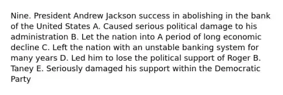 Nine. President Andrew Jackson success in abolishing in the bank of the United States A. Caused serious political damage to his administration B. Let the nation into A period of long economic decline C. Left the nation with an unstable banking system for many years D. Led him to lose the political support of Roger B. Taney E. Seriously damaged his support within the Democratic Party