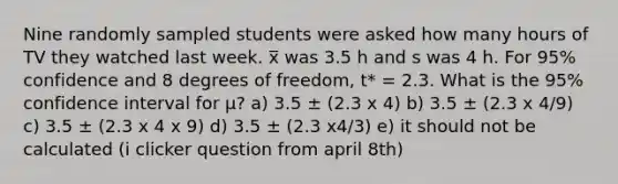 Nine randomly sampled students were asked how many hours of TV they watched last week. x̅ was 3.5 h and s was 4 h. For 95% confidence and 8 degrees of freedom, t* = 2.3. What is the 95% confidence interval for μ? a) 3.5 ± (2.3 x 4) b) 3.5 ± (2.3 x 4/9) c) 3.5 ± (2.3 x 4 x 9) d) 3.5 ± (2.3 x4/3) e) it should not be calculated (i clicker question from april 8th)