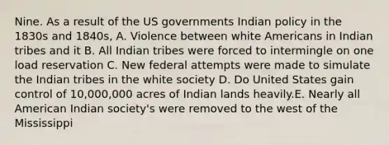 Nine. As a result of the US governments Indian policy in the 1830s and 1840s, A. Violence between white Americans in Indian tribes and it B. All Indian tribes were forced to intermingle on one load reservation C. New federal attempts were made to simulate the Indian tribes in the white society D. Do United States gain control of 10,000,000 acres of Indian lands heavily.E. Nearly all American Indian society's were removed to the west of the Mississippi