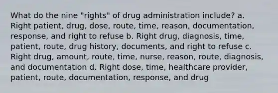 What do the nine "rights" of drug administration include? a. Right patient, drug, dose, route, time, reason, documentation, response, and right to refuse b. Right drug, diagnosis, time, patient, route, drug history, documents, and right to refuse c. Right drug, amount, route, time, nurse, reason, route, diagnosis, and documentation d. Right dose, time, healthcare provider, patient, route, documentation, response, and drug