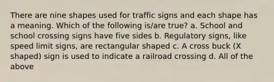 There are nine shapes used for traffic signs and each shape has a meaning. Which of the following is/are true? a. School and school crossing signs have five sides b. Regulatory signs, like speed limit signs, are rectangular shaped c. A cross buck (X shaped) sign is used to indicate a railroad crossing d. All of the above