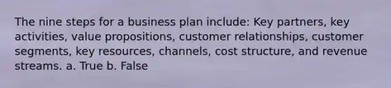 The nine steps for a business plan include: Key partners, key activities, value propositions, customer relationships, customer segments, key resources, channels, cost structure, and revenue streams. a. True b. False