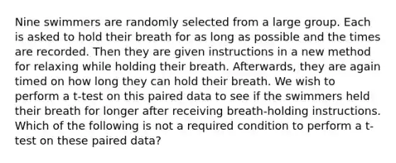 Nine swimmers are randomly selected from a large group. Each is asked to hold their breath for as long as possible and the times are recorded. Then they are given instructions in a new method for relaxing while holding their breath. Afterwards, they are again timed on how long they can hold their breath. We wish to perform a t-test on this paired data to see if the swimmers held their breath for longer after receiving breath-holding instructions. Which of the following is not a required condition to perform a t-test on these paired data?