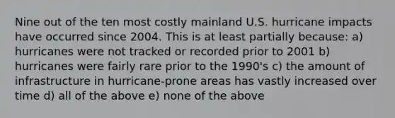 Nine out of the ten most costly mainland U.S. hurricane impacts have occurred since 2004. This is at least partially because: a) hurricanes were not tracked or recorded prior to 2001 b) hurricanes were fairly rare prior to the 1990's c) the amount of infrastructure in hurricane-prone areas has vastly increased over time d) all of the above e) none of the above