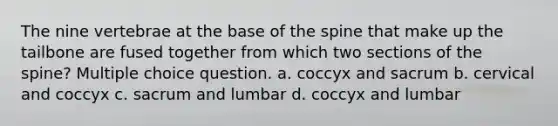 The nine vertebrae at the base of the spine that make up the tailbone are fused together from which two sections of the spine? Multiple choice question. a. coccyx and sacrum b. cervical and coccyx c. sacrum and lumbar d. coccyx and lumbar