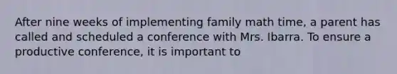 After nine weeks of implementing family math time, a parent has called and scheduled a conference with Mrs. Ibarra. To ensure a productive conference, it is important to