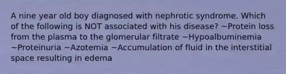 A nine year old boy diagnosed with nephrotic syndrome. Which of the following is NOT associated with his disease? ~Protein loss from the plasma to the glomerular filtrate ~Hypoalbuminemia ~Proteinuria ~Azotemia ~Accumulation of fluid in the interstitial space resulting in edema