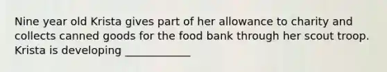 Nine year old Krista gives part of her allowance to charity and collects canned goods for the food bank through her scout troop. Krista is developing ____________