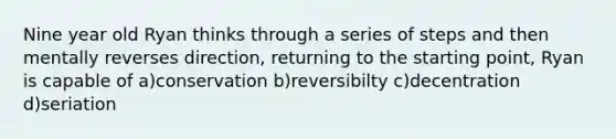 Nine year old Ryan thinks through a series of steps and then mentally reverses direction, returning to the starting point, Ryan is capable of a)conservation b)reversibilty c)decentration d)seriation