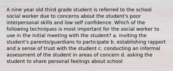 A nine year old third grade student is referred to the school social worker due to concerns about the student's poor interpersonal skills and low self confidence. Which of the following techniques is most important for the social worker to use in the initial meeting with the student? a. inviting the student's parents/guardians to participate b. establishing rapport and a sense of trust with the student c. conducting an informal assessment of the student in areas of concern d. asking the student to share personal feelings about school