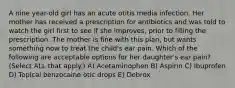 A nine year-old girl has an acute otitis media infection. Her mother has received a prescription for antibiotics and was told to watch the girl first to see if she improves, prior to filling the prescription. The mother is fine with this plan, but wants something now to treat the child's ear pain. Which of the following are acceptable options for her daughter's ear pain? (Select ALL that apply.) A) Acetaminophen B) Aspirin C) Ibuprofen D) Topical benzocaine otic drops E) Debrox