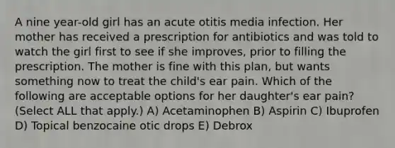 A nine year-old girl has an acute otitis media infection. Her mother has received a prescription for antibiotics and was told to watch the girl first to see if she improves, prior to filling the prescription. The mother is fine with this plan, but wants something now to treat the child's ear pain. Which of the following are acceptable options for her daughter's ear pain? (Select ALL that apply.) A) Acetaminophen B) Aspirin C) Ibuprofen D) Topical benzocaine otic drops E) Debrox