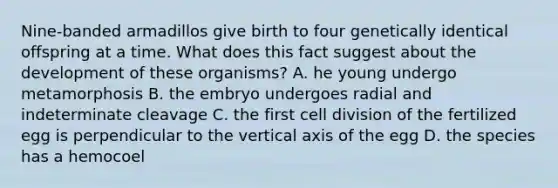 Nine-banded armadillos give birth to four genetically identical offspring at a time. What does this fact suggest about the development of these organisms? A. he young undergo metamorphosis B. the embryo undergoes radial and indeterminate cleavage C. the first <a href='https://www.questionai.com/knowledge/kjHVAH8Me4-cell-division' class='anchor-knowledge'>cell division</a> of the fertilized egg is perpendicular to the vertical axis of the egg D. the species has a hemocoel