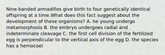 Nine-banded armadillos give birth to four genetically identical offspring at a time.What does this fact suggest about the development of these organisms? A. he young undergo metamorphosis B. the embryo undergoes radial and indeterminate cleavage C. the first cell division of the fertilized egg is perpendicular to the vertical axis of the egg D. the species has a hemocoel