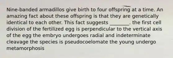 Nine-banded armadillos give birth to four offspring at a time. An amazing fact about these offspring is that they are genetically identical to each other. This fact suggests ________. the first <a href='https://www.questionai.com/knowledge/kjHVAH8Me4-cell-division' class='anchor-knowledge'>cell division</a> of the fertilized egg is perpendicular to the vertical axis of the egg the embryo undergoes radial and indeterminate cleavage the species is pseudocoelomate the young undergo metamorphosis