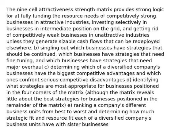 The nine-cell attractiveness strength matrix provides strong logic for a) fully funding the resource needs of competitively strong businesses in attractive industries, investing selectively in businesses in intermediate position on the grid, and getting rid of competitively weak businesses in unattractive industries unless they generate sizable cash flows that can be redeployed elsewhere. b) singling out which businesses have strategies that should be continued, which businesses have strategies that need fine-tuning, and which businesses have strategies that need major overhaul c) determining which of a diversified company's businesses have the biggest competitive advantages and which ones confront serious competitive disadvantages d) identifying what strategies are most appropriate for businesses positioned in the four corners of the matrix (although the matrix reveals little about the best strategies for businesses positioned in the remainder of the matrix) e) ranking a company's different business units from best to worst and determining how much strategic fit and resource fit each of a diversified company's business units have with sister businesses