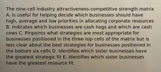 The nine-cell industry attractiveness-competitive strength matrix A. Is useful for helping decide which businesses should have high, average and low priorities in allocating corporate resources B. Indicates which businesses are cash hogs and which are cash cows C. Pinpoints what strategies are most appropriate for businesses positioned in the three top cells of the matrix but is less clear about the best strategies for businesses positioned in the bottom six cells D. Identifies which sister businesses have the greatest strategic fit E. Identifies which sister businesses have the greatest resource fit