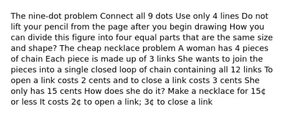 The nine-dot problem Connect all 9 dots Use only 4 lines Do not lift your pencil from the page after you begin drawing How you can divide this figure into four equal parts that are the same size and shape? The cheap necklace problem A woman has 4 pieces of chain Each piece is made up of 3 links She wants to join the pieces into a single closed loop of chain containing all 12 links To open a link costs 2 cents and to close a link costs 3 cents She only has 15 cents How does she do it? Make a necklace for 15¢ or less It costs 2¢ to open a link; 3¢ to close a link