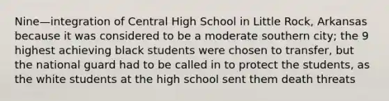 Nine—integration of Central High School in Little Rock, Arkansas because it was considered to be a moderate southern city; the 9 highest achieving black students were chosen to transfer, but the national guard had to be called in to protect the students, as the white students at the high school sent them death threats