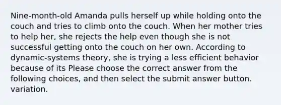 Nine-month-old Amanda pulls herself up while holding onto the couch and tries to climb onto the couch. When her mother tries to help her, she rejects the help even though she is not successful getting onto the couch on her own. According to dynamic-systems theory, she is trying a less efficient behavior because of its Please choose the correct answer from the following choices, and then select the submit answer button. variation.