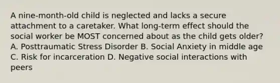 A nine-month-old child is neglected and lacks a secure attachment to a caretaker. What long-term effect should the social worker be MOST concerned about as the child gets older? A. Posttraumatic Stress Disorder B. Social Anxiety in middle age C. Risk for incarceration D. Negative social interactions with peers