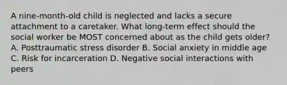 A nine-month-old child is neglected and lacks a secure attachment to a caretaker. What long-term effect should the social worker be MOST concerned about as the child gets older? A. Posttraumatic stress disorder B. Social anxiety in middle age C. Risk for incarceration D. Negative social interactions with peers