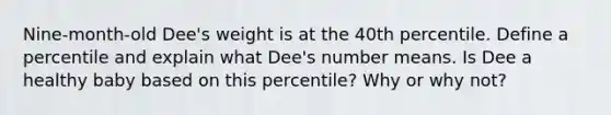 Nine-month-old Dee's weight is at the 40th percentile. Define a percentile and explain what Dee's number means. Is Dee a healthy baby based on this percentile? Why or why not?