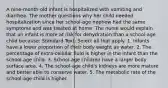 A nine-month-old infant is hospitalized with vomiting and diarrhea. The mother questions why her child needed hospitalization since her school-age nephew had the same symptoms and was treated at home. The nurse would explain that an infant is more at risk for dehydration than a school-age child because: Standard Text: Select all that apply. 1. Infants have a lower proportion of their body weight as water. 2. The percentage of extra-cellular fluid is higher in the infant than the school-age child. 3. School-age children have a larger body surface area. 4. The school-age child's kidneys are more mature and better able to conserve water. 5. The metabolic rate of the school-age child is higher.