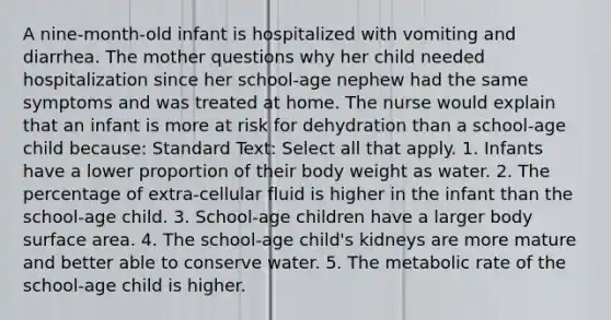 A nine-month-old infant is hospitalized with vomiting and diarrhea. The mother questions why her child needed hospitalization since her school-age nephew had the same symptoms and was treated at home. The nurse would explain that an infant is more at risk for dehydration than a school-age child because: Standard Text: Select all that apply. 1. Infants have a lower proportion of their body weight as water. 2. The percentage of extra-cellular fluid is higher in the infant than the school-age child. 3. School-age children have a larger body surface area. 4. The school-age child's kidneys are more mature and better able to conserve water. 5. The metabolic rate of the school-age child is higher.