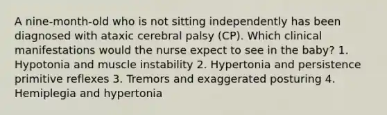 A nine-month-old who is not sitting independently has been diagnosed with ataxic cerebral palsy (CP). Which clinical manifestations would the nurse expect to see in the baby? 1. Hypotonia and muscle instability 2. Hypertonia and persistence primitive reflexes 3. Tremors and exaggerated posturing 4. Hemiplegia and hypertonia