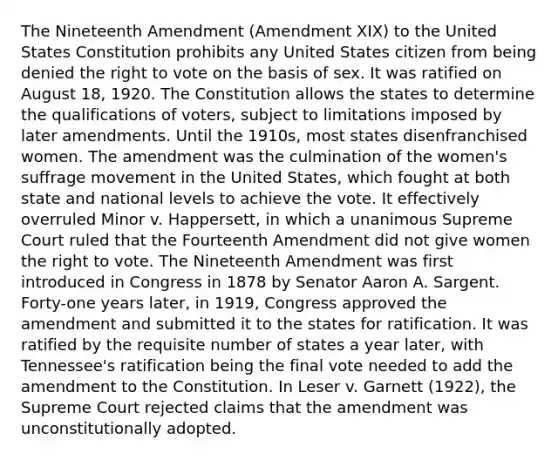 The Nineteenth Amendment (Amendment XIX) to the United States Constitution prohibits any United States citizen from being denied the right to vote on the basis of sex. It was ratified on August 18, 1920. The Constitution allows the states to determine the qualifications of voters, subject to limitations imposed by later amendments. Until the 1910s, most states disenfranchised women. The amendment was the culmination of the women's suffrage movement in the United States, which fought at both state and national levels to achieve the vote. It effectively overruled Minor v. Happersett, in which a unanimous Supreme Court ruled that the Fourteenth Amendment did not give women the right to vote. The Nineteenth Amendment was first introduced in Congress in 1878 by Senator Aaron A. Sargent. Forty-one years later, in 1919, Congress approved the amendment and submitted it to the states for ratification. It was ratified by the requisite number of states a year later, with Tennessee's ratification being the final vote needed to add the amendment to the Constitution. In Leser v. Garnett (1922), the Supreme Court rejected claims that the amendment was unconstitutionally adopted.