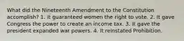 What did the Nineteenth Amendment to the Constitution accomplish? 1. It guaranteed women the right to vote. 2. It gave Congress the power to create an income tax. 3. It gave the president expanded war powers. 4. It reinstated Prohibition.