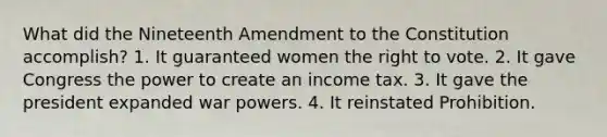 What did the Nineteenth Amendment to the Constitution accomplish? 1. It guaranteed women the right to vote. 2. It gave Congress the power to create an income tax. 3. It gave the president expanded war powers. 4. It reinstated Prohibition.