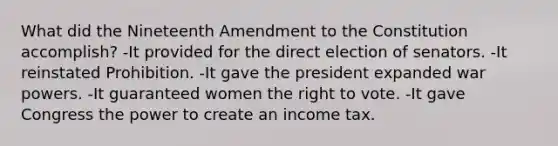 What did the Nineteenth Amendment to the Constitution accomplish? -It provided for the direct election of senators. -It reinstated Prohibition. -It gave the president expanded war powers. -It guaranteed women the right to vote. -It gave Congress the power to create an income tax.