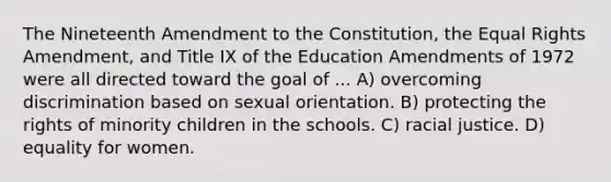 The Nineteenth Amendment to the Constitution, the Equal Rights Amendment, and Title IX of the Education Amendments of 1972 were all directed toward the goal of ... A) overcoming discrimination based on sexual orientation. B) protecting the rights of minority children in the schools. C) racial justice. D) equality for women.