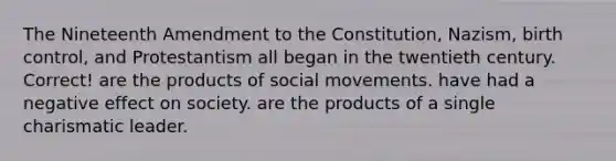 The Nineteenth Amendment to the Constitution, Nazism, birth control, and Protestantism all began in the twentieth century. Correct! are the products of social movements. have had a negative effect on society. are the products of a single charismatic leader.