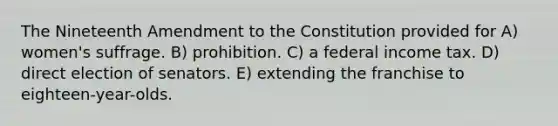 The Nineteenth Amendment to the Constitution provided for A) women's suffrage. B) prohibition. C) a federal income tax. D) direct election of senators. E) extending the franchise to eighteen-year-olds.