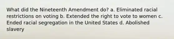 What did the Nineteenth Amendment do? a. Eliminated racial restrictions on voting b. Extended the right to vote to women c. Ended racial segregation in the United States d. Abolished slavery