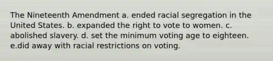 The Nineteenth Amendment a. ended racial <a href='https://www.questionai.com/knowledge/kkbd3rBo2a-segregation-in-the-united-states' class='anchor-knowledge'>segregation in the united states</a>. b. expanded <a href='https://www.questionai.com/knowledge/kr9tEqZQot-the-right-to-vote' class='anchor-knowledge'>the right to vote</a> to women. c. abolished slavery. d. set the minimum voting age to eighteen. e.did away with racial restrictions on voting.