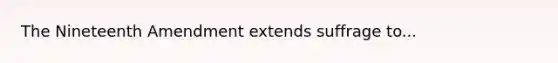 The Nineteenth Amendment extends suffrage to...